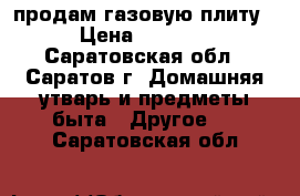 продам газовую плиту › Цена ­ 1 500 - Саратовская обл., Саратов г. Домашняя утварь и предметы быта » Другое   . Саратовская обл.